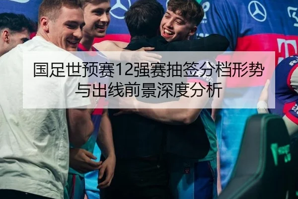 国足世预赛12强赛抽签分档形势与出线前景深度分析